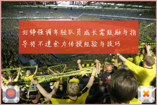 刘铮强调年轻队员成长需鼓励与指导将不遗余力传授经验与技巧