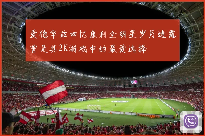 爱德华兹回忆康利全明星岁月透露曾是其2K游戏中的最爱选择