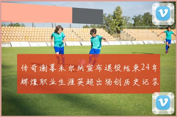传奇谢幕米尔纳宣布退役结束24年辉煌职业生涯英超出场创历史记录