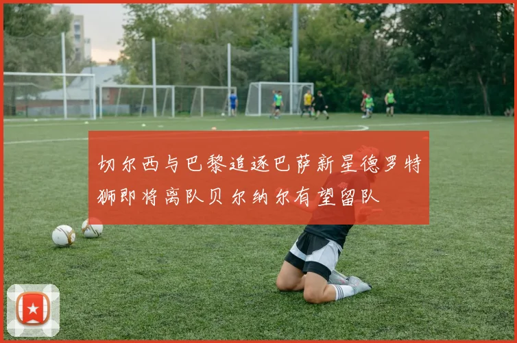 切尔西与巴黎追逐巴萨新星德罗特狮即将离队贝尔纳尔有望留队