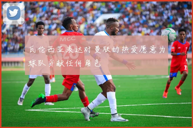 瓦伦西亚表达对曼联的热爱愿意为球队贡献任何角色