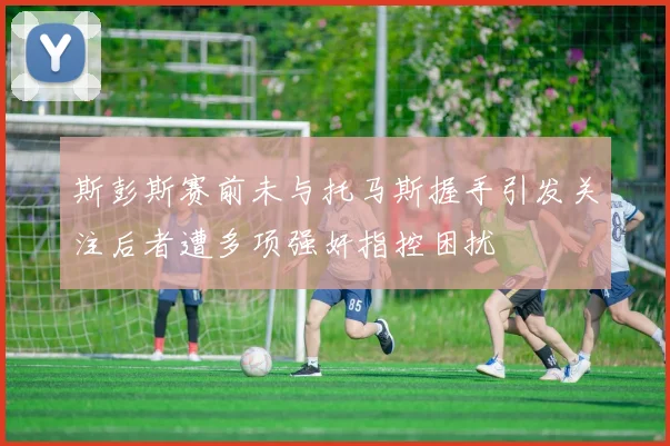 斯彭斯赛前未与托马斯握手引发关注后者遭多项强奸指控困扰
