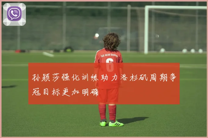 孙颖莎强化训练助力洛杉矶周期争冠目标更加明确