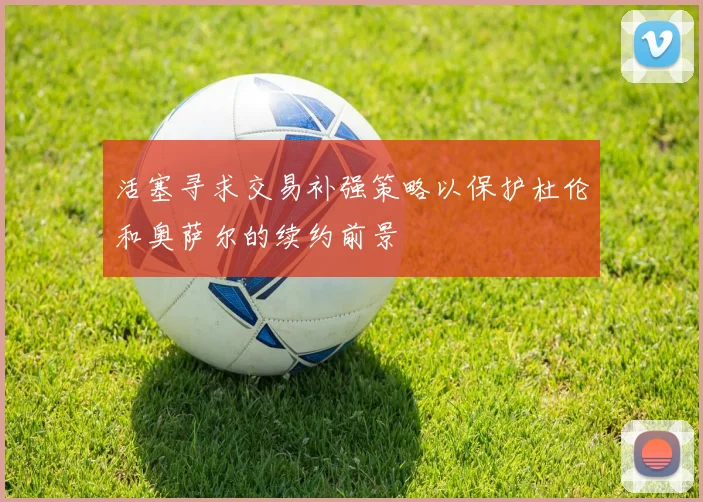 活塞寻求交易补强策略以保护杜伦和奥萨尔的续约前景